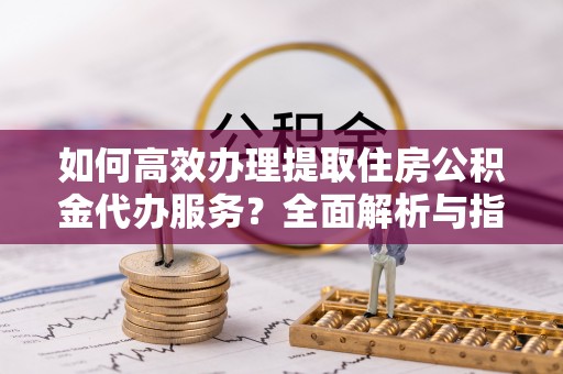 凉山如何高效办理提取住房公积金代办服务？全面解析与指南