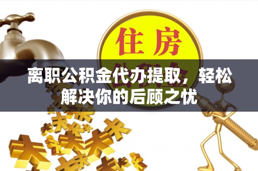 凉山离职公积金代办提取，轻松解决你的后顾之忧