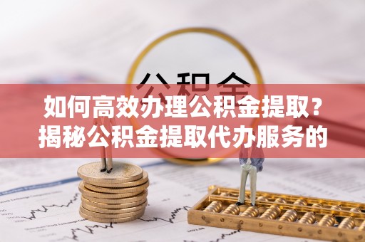 凉山如何高效办理公积金提取？揭秘公积金提取代办服务的优势与注意事项