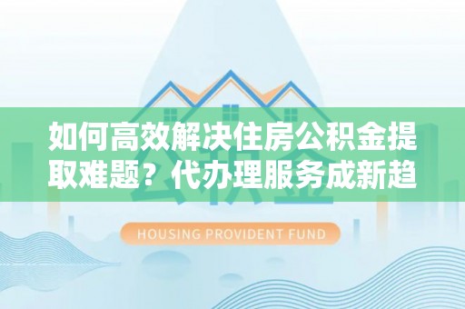 凉山如何高效解决住房公积金提取难题？代办理服务成新趋势