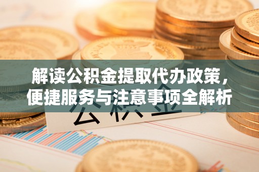 凉山解读公积金提取代办政策，便捷服务与注意事项全解析