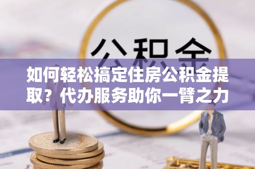 凉山如何轻松搞定住房公积金提取？代办服务助你一臂之力