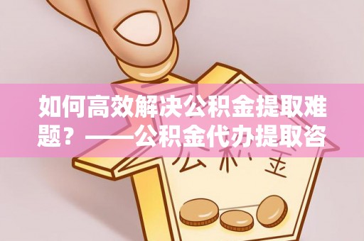 凉山如何高效解决公积金提取难题？——公积金代办提取咨询服务全解析