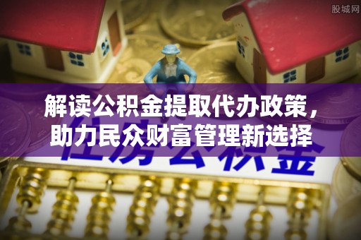 凉山解读公积金提取代办政策，助力民众财富管理新选择