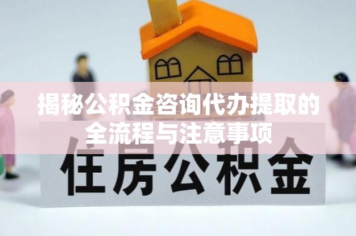 凉山揭秘公积金咨询代办提取的全流程与注意事项