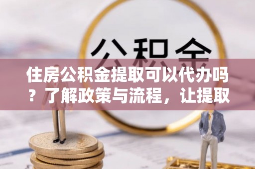 凉山住房公积金提取可以代办吗？了解政策与流程，让提取更便捷