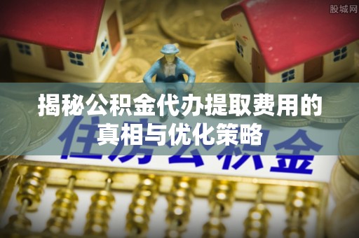 凉山揭秘公积金代办提取费用的真相与优化策略