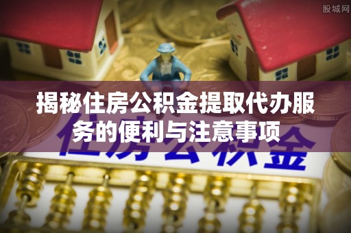 凉山揭秘住房公积金提取代办服务的便利与注意事项