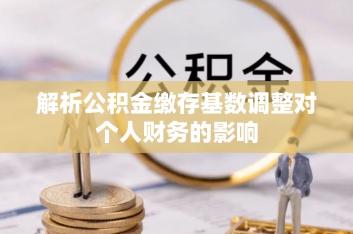 凉山解析公积金缴存基数调整对个人财务的影响